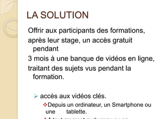 LA SOLUTION
Offrir aux participants des formations,
après leur stage, un accès gratuit
  pendant
3 mois à une banque de vidéos en ligne,
traitant des sujets vus pendant la
  formation.

  accès aux vidéos clés.
    Depuis un ordinateur, un Smartphone ou
     une   tablette.
 