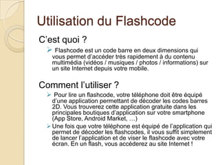 Utilisation du Flashcode
C’est quoi ?
  Flashcode est un code barre en deux dimensions qui
   vous permet d’accéder très rapidement à du contenu
   multimédia (vidéos / musiques / photos / informations) sur
   un site Internet depuis votre mobile.

Comment l’utiliser ?
  Pour lire un flashcode, votre téléphone doit être équipé
   d’une application permettant de décoder les codes barres
   2D. Vous trouverez cette application gratuite dans les
   principales boutiques d’application sur votre smartphone
   (App Store, Android Market, …)
  Une fois que votre téléphone est équipé de l’application qui
   permet de décoder les flashcodes, il vous suffit simplement
   de lancer l’application et de viser le flashcode avec votre
   écran. En un flash, vous accéderez au site Internet !
 