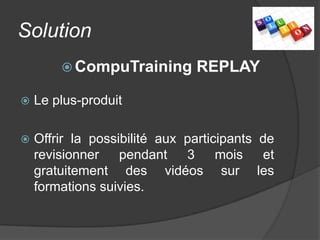 Solution
         CompuTraining        REPLAY

   Le plus-produit

   Offrir la possibilité aux participants de
    revisionner    pendant    3     mois   et
    gratuitement des vidéos sur les
    formations suivies.
 