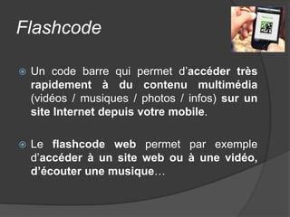 Flashcode

   Un code barre qui permet d’accéder très
    rapidement à du contenu multimédia
    (vidéos / musiques / photos / infos) sur un
    site Internet depuis votre mobile.

   Le flashcode web permet par exemple
    d’accéder à un site web ou à une vidéo,
    d’écouter une musique…
 