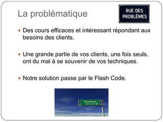La problématique
 Des cours efficaces et intéressant répondant aux
 besoins des clients.

 Une grande partie de vos clients, une fois seuls,
 ont du mal à se souvenir de vos techniques.

 Notre solution passe par le Flash Code.
 