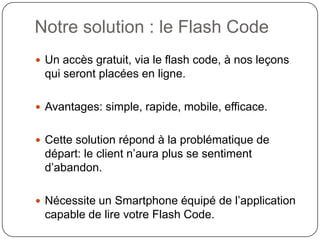 Notre solution : le Flash Code
 Un accès gratuit, via le flash code, à nos leçons
 qui seront placées en ligne.

 Avantages: simple, rapide, mobile, efficace.


 Cette solution répond à la problématique de
 départ: le client n’aura plus se sentiment
 d’abandon.

 Nécessite un Smartphone équipé de l’application
 capable de lire votre Flash Code.
 