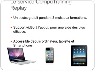 Le service CompuTraining
Replay
 Un accès gratuit pendant 3 mois aux formations.


 Support vidéo à l’appui, pour une aide des plus
 efficace.

 Accessible depuis ordinateur, tablette et
 Smartphone
 