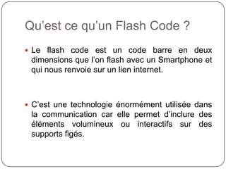 Qu’est ce qu’un Flash Code ?
 Le flash code est un code barre en deux
 dimensions que l’on flash avec un Smartphone et
 qui nous renvoie sur un lien internet.



 C’est une technologie énormément utilisée dans
 la communication car elle permet d’inclure des
 éléments volumineux ou interactifs sur des
 supports figés.
 