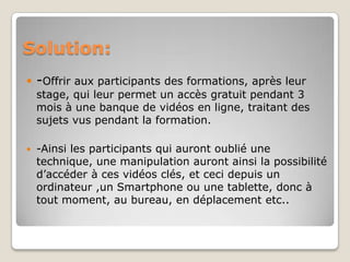 Solution:
 -Offrir aux participants des formations, après leur
  stage, qui leur permet un accès gratuit pendant 3
  mois à une banque de vidéos en ligne, traitant des
  sujets vus pendant la formation.

   -Ainsi les participants qui auront oublié une
    technique, une manipulation auront ainsi la possibilité
    d’accéder à ces vidéos clés, et ceci depuis un
    ordinateur ,un Smartphone ou une tablette, donc à
    tout moment, au bureau, en déplacement etc..
 