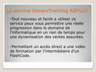 Le service CompuTraining REPLAY
   -Tout nouveau et facile a utiliser ce
    service peux vous permettre une réelle
    progression dans le domaine de
    l’informatique en un rien de temps pour
    une dynamisation des ventes assurées.

   -Permettant un accès direct a une vidéo
    de formation par l’intermédiaire d’un
    FlashCode.
 