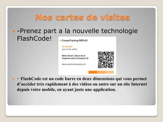 Nos cartes de visites
   -Prenez part a la nouvelle technologie
    FlashCode!




   - FlashCode est un code barre en deux dimensions qui vous permet
    d’accéder très rapidement à des vidéos ou autre sur un site Internet
    depuis votre mobile, en ayant juste une application.
 