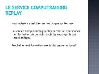 Nous agissons aussi bien sur les pc que sur les mac

Le service Computraining Replay permet aux personnes
  en formation de pouvoir revoir les cours qu’ils ont
  suivi en ligne.

Prochainement formation aux tablettes numériques!
 
