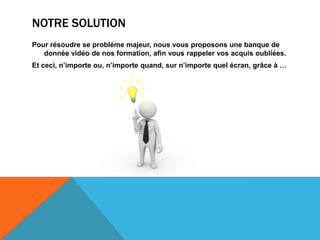 NOTRE SOLUTION
Pour résoudre se probléme majeur, nous vous proposons une banque de
donnée vidéo de nos formation, afin vous rappeler vos acquis oubliées.
Et ceci, n’importe ou, n’importe quand, sur n’importe quel écran, grâce à …
 