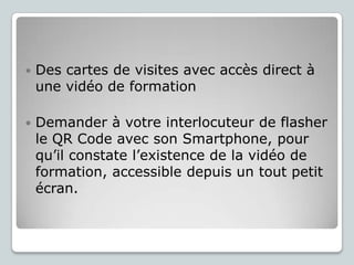 

Des cartes de visites avec accès direct à
une vidéo de formation



Demander à votre interlocuteur de flasher
le QR Code avec son Smartphone, pour
qu’il constate l’existence de la vidéo de
formation, accessible depuis un tout petit
écran.

 