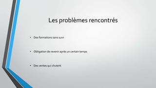 Les problèmes rencontrés 
• Des formations sans suivi 
• Obligation de revenir après un certain temps 
• Des ventes qui chutent 
 