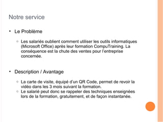 Notre service
• Le Problème
o Les salariés oublient comment utiliser les outils informatiques
(Microsoft Office) après leur formation CompuTraining. La
conséquence est la chute des ventes pour l’entreprise
concernée.
• Description / Avantage
o La carte de visite, équipé d’un QR Code, permet de revoir la
vidéo dans les 3 mois suivant la formation.
o Le salarié peut donc se rappeler des techniques enseignées
lors de la formation, gratuitement, et de façon instantanée.
 