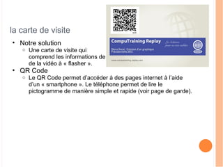 la carte de visite
• Notre solution
o Une carte de visite qui
comprend les informations de votre entreprise ainsi que le sujet
de la vidéo à « flasher ».
• QR Code
o Le QR Code permet d’accéder à des pages internet à l’aide
d’un « smartphone ». Le téléphone permet de lire le
pictogramme de manière simple et rapide (voir page de garde).
 