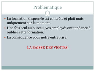 Problématique

 La formation dispensée est concrète et plaît mais
  uniquement sur le moment.
 Une fois seul au bureau, vos employés ont tendance à
  oublier cette formation.
 La conséquence pour notre entreprise:


              LA BAISSE DES VENTES
 