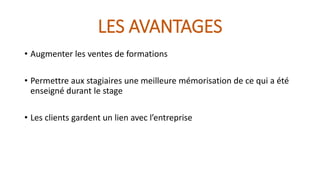 LES AVANTAGES 
• Augmenter les ventes de formations 
• Permettre aux stagiaires une meilleure mémorisation de ce qui a été 
enseigné durant le stage 
• Les clients gardent un lien avec l’entreprise 
 