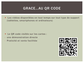  Les vidéos disponibles en tout temps sur tout type de support
(tablettes, smartphones et ordinateurs)
 Le QR code visible sur les cartes :
- une démonstration directe
- Praticité et vente facilitée
GRACE…AU QR CODE
 