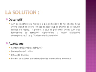 Descriptif  Afin de répondre au mieux à la problématique de nos clients, nous avons choisit de créer à l’image de beaucoup de chaines de la TNT, un service de replay.  Il permet à tous le personnel ayant suivi nos formations de retrouver rapidement la vidéo explicative correspondant à ce qu’ils viennent d’apprendre.  Avantages  Contenu très simple à retrouver Mémo simple à utiliser Efficacité d’action Permet de stocker et de récupérer les informations à volonté 