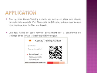 Pour se faire CompuTraining a choisi de mettre en place une simple carte de visite équipée d’un Flash code ou QR code, qui sera donnée aux commerciaux pour faciliter leur travail.  Une fois flashé ce code renvoie directement sur la plateforme de stockage ou se trouve la vidéo explicative du jour 
