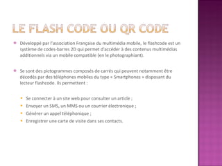 Développé par l’association Française du multimédia mobile,   le flashcode est un système de codes-barres 2D qui permet d'accéder à des contenus multimédias additionnels via un mobile compatible (en le photographiant). Se sont des pictogrammes composés de carrés qui peuvent notamment être décodés par des téléphones mobiles du type « Smartphones » disposant du lecteur flashcode. Ils permettent : Se connecter à un site web pour consulter un article ; Envoyer un SMS, un MMS ou un courrier électronique ; Générer un appel téléphonique ; Enregistrer une carte de visite dans ses contacts. 