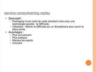 service computraining replay Descriptif : Packaging d’une carte de visite standard mais avec une technologie ajoutée : le QRCode.  Utilisation : flasher le QRCode sur un Smartphone pour ouvrir la pièce jointe. Avantages : Plus convaincant Plus pratique Marque les esprits Innovant 