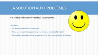 LA SOLUTION AUX PROBLÈMES 
Les vidéos en ligne consultables à tout moment. 
Avantages: 
 fini les déplacements contraignants 
 Accès aux cours en ligne, comme si vous étiez au centre de formation 
 Terminés les doutes et oublis, les vidéos sont là pour vous rafraichir là mémoire 
 