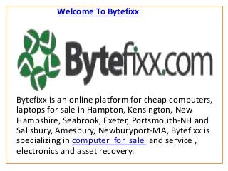Welcome To Bytefixx
Bytefixx is an online platform for cheap computers,
laptops for sale in Hampton, Kensington, New
Hampshire, Seabrook, Exeter, Portsmouth-NH and
Salisbury, Amesbury, Newburyport-MA, Bytefixx is
specializing in computer for sale and service ,
electronics and asset recovery.
 