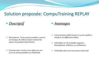 Solution proposée: CompuTraining REPLAY
 Descriptif                                       Avantages


                                                   Concentration d’information et accès rapide et
 Participants : Accès gratuit pendant 3 mois à      simple à ces différentes vidéos.
   une banque de vidéo en ligne traitant des
   sujets vus pendant la formation.                Utilisables sur de multiples supports :
                                                     Smartphones, tablettes, ou ordinateurs.

 Commerciaux: Accès à nos vidéos via une          Utilisables dans tous les secteurs d’activité
   carte de visite possédant un FlashCode
 