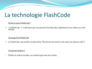La technologie FlashCode
    Qu’est ce qu’un FlashCode ?

   Le FlashCode : 1er code barre qui vous permet d'accéder plus rapidement à nos vidéos sur votre
    mobile.



    Avantage d’un FlashCode

 Le FlashCode vous rend la vie plus facile. Plus besoin de retenir ni de saisir une adresse web !!!



    Comment l’utiliser ?

•   Flashez le code et accédez, au contenu que vous avez choisi...
 