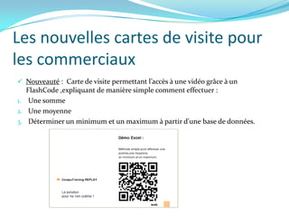 Les nouvelles cartes de visite pour
les commerciaux
 Nouveauté : Carte de visite permettant l’accès à une vidéo grâce à un
  FlashCode ,expliquant de manière simple comment effectuer :
1. Une somme
2. Une moyenne
3. Déterminer un minimum et un maximum à partir d'une base de données.
 