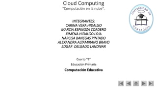 Cloud Computing
"Computación en la nube".
INTEGRANTES:
CARINA VERA HIDALGO
MARCIA ESPINOZA CORDERO
XIMENA HIDALGO LOJA
NARCISA BANEGAS PINTADO
ALEXANDRA ALTAMIRANO BRAVO
EDGAR DELGADO LANDIVAR
Cuarto “B”
Educación Primaria
Computación Educativa
 