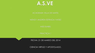 A.S.VE
ACADEMIA VILLA DE MATEL
WENDY ANDREA ESTRADA YAÑEZ
MISS ISABEL
PRACTICA 1
FECHA: 21 DE MARZO DEL 2014
CIENCIA VIRTUD Y APOSTOLADO.

 