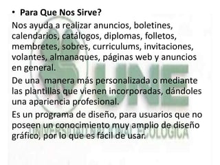• Para Que Nos Sirve?
Nos ayuda a realizar anuncios, boletines,
calendarios, catálogos, diplomas, folletos,
membretes, sobres, curriculums, invitaciones,
volantes, almanaques, páginas web y anuncios
en general.
De una manera más personalizada o mediante
las plantillas que vienen incorporadas, dándoles
una apariencia profesional.
Es un programa de diseño, para usuarios que no
poseen un conocimiento muy amplio de diseño
gráfico, por lo que es fácil de usar.
 