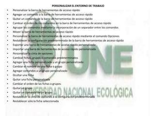 PERSONALIZAR EL ENTORNO DE TRABAJO
• Personalizar la barra de herramientas de acceso rápido
• Agregar un comando a la barra de herramientas de acceso rápido
• Quitar un comando de la barra de herramientas de acceso rápido
• Cambiar el orden de los comandos en la barra de herramientas de acceso rápido
• Agrupar los comandos mediante la incorporación de un separador entre los comandos
• Mover la barra de herramientas de acceso rápido
• Personalizar la barra de herramientas de acceso rápido mediante el comando Opciones
• Restablecer la configuración predeterminada de la barra de herramientas de acceso rápido
• Exportar una barra de herramientas de acceso rápido personalizada
• Importar una barra de herramientas de acceso rápido personalizada
• Personalizar la cinta de opciones
• Cambiar fichas, grupos o comandos predeterminados
• Agregar una ficha personalizada y un grupo personalizado
• Cambiar el nombre de una ficha o grupo
• Agregar comandos a un grupo personalizado
• Ocultar una ficha
• Quitar una ficha personalizada
• Cambiar el orden de las fichas o grupos
• Quitar un grupo
• Quitar un comando de un grupo
• Restablecer la cinta de opciones a la configuración predeterminada
• Restablecer sólo la ficha seleccionada
 