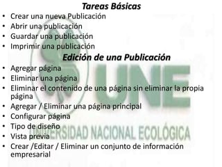 Tareas Básicas
• Crear una nueva Publicación
• Abrir una publicación
• Guardar una publicación
• Imprimir una publicación
Edición de una Publicación
• Agregar página
• Eliminar una página
• Eliminar el contenido de una página sin eliminar la propia
página
• Agregar / Eliminar una página principal
• Configurar página
• Tipo de diseño
• Vista previa
• Crear /Editar / Eliminar un conjunto de información
empresarial
 