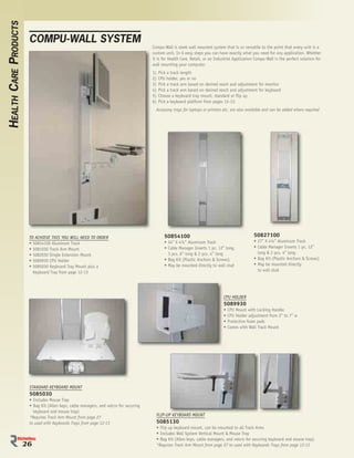 HEALTH CARE PRODUCTS

                        COMPU-WALL SYSTEM
                                                                                         Compu-Wall is sleek wall mounted system that is so versatile to the point that every unit is a
                                                                                         custom unit. In 6 easy steps you can have exactly what you need for any application. Whether
                                                                                         it is for Health Care, Retail, or an Industrial Application Compu-Wall is the perfect solution for
                                                                                         wall mounting your computer.
                                                                                         1)   Pick a track length
                                                                                         2)   CPU holder, yes or no
                                                                                         3)   Pick a track arm based on desired reach and adjustment for monitor
                                                                                         4)   Pick a track arm based on desired reach and adjustment for keyboard
                                                                                         5)   Choose a keyboard tray mount, standard or ﬂip up
                                                                                         6)   Pick a keyboard platform from pages 12-13.
                                                                                           Accessory trays for laptops or printers etc. are also available and can be added where required




                        TO ACHIEVE THIS YOU WILL NEED TO ORDER                                    50854100                                           50827100
                        • 50854100 Aluminum Track                                                 • 54” X 4½” Aluminum Track                         • 27” X 4½” Aluminum Track
                        • 5081030 Track Arm Mount                                                 • Cable Manager Inserts 1 pc. 12” long,            • Cable Manager Inserts 1 pc. 12”
                        • 5082030 Single Extension Mount                                            3 pcs. 6” long & 2 pcs. 4” long                    long & 2 pcs. 4” long
                        • 5089930 CPU Holder                                                      • Bag Kit (Plastic Anchors & Screws)               • Bag Kit (Plastic Anchors & Screws)
                        • 5085030 Keyboard Tray Mount plus a                                      • May be mounted directly to wall stud             • May be mounted directly
                          Keyboard Tray from page 12-13                                                                                                to wall stud




                                                                                                                                   CPU HOLDER
                                                                                                                                   5089930
                                                                                                                                   •   CPU Mount with Locking Handle
                                                                                                                                   •   CPU Holder adjustment from 2” to 7” w
                                                                                                                                   •   Protective foam pads
                                                                                                                                   •   Comes with Wall Track Mount




                        STANDARD KEYBOARD MOUNT
                        5085030
                        • Includes Mouse Trap
                        • Bag Kit (Allen keys, cable managers, and velcro for securing
                          keyboard and mouse trap)
                                                                                              FLIP-UP KEYBOARD MOUNT
                        *Requires Track Arm Mount from page 27
                        to used with Keyboards Trays from page 12-13                          5085130
                                                                                              • Flip up keyboard mount, can be mounted to all Track Arms
                                                                                              • Includes Wall System Vertical Mount & Mouse Trap
                                                                                              • Bag Kit (Allen keys, cable managers, and velcro for securing keyboard and mouse trap)
                       26                                                                     *Requires Track Arm Mount from page 27 to used with Keyboards Trays from page 12-13
 