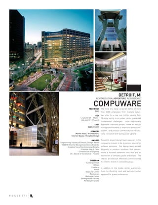 DETROIT, MI
                                          REVITALIZATION. ADVENTURE. RESURGENCE.


                                       COMPUWARE
                                 YEAR BUILT The move of a large corporate family of more
                                       2003 than 3,000 employees from multiple subur-

                                        SIZE ban sites to a new one million square foot,
                       1,140,000 SF - Phase I 15-story facility in an urban center presented
                        325,000 SF - Phase II
                                              fundamental challenges: unite traditionally
                                       COST disparate corporate groups, create an easy to
                                $330,000,000 manage environment to retain and attract em-

                                   SERVICES ployees, and produce community-based solu-
                  Master Plan / Architecture/ tions consistent with Compuware’s brand.
             Interior Design / Graphic Design

                                     AWARDS      Rossetti’s project design team was alert to the
Engineering Society of Detroit, Design Award     company’s mission to be a premier source for
  IIDA MI Interior Design Excellence Awards:
       - Creative Use of Architectural Details   software solutions. Our design team worked
                       - Creative Use of Color   diligently to produce solutions that demon-
                    - Creative Use of Lighting   strate a focused statement and that are an
            ULI Award of Excellence - Finalist
                                                 expression of company goals and values. The
                                                 interior architecture effectively communicates
                                  PROGRAM
                                                 the client’s brand in outstanding ways.
                             15-Story Atrium
                                      Offices
                                   Cafeteria     In addition to the media center auditorium,
                                       Retail
                             Day Care Center     there is a briefing room and welcome center
                                  Restaurant     equipped for press conferences.
                            Wellness Center
                        Underground Parking
                           Parking Structure
 