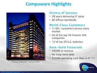 Compuware Highlights
                                                           History of Success
                                                           • 38 years delivering IT value
                                                           • 80 offices worldwide

                                                           World-Class Customers
                                                           • 7,100+ customers across every
                                                             market
                                                           • 46 of the top 50 Fortune 500
                                                             companies
                                                           • 12 of top 20 U.S. websites

                                                           Rock-Solid Financials
                                                           • $900M in revenue
                                                           • No long-term debt
                                                           • $200M operating cash flow in FY ’11
               Compuware Headquarters – Downtown Detroit




     3

© 2011 Compuware Corporation
 