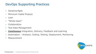 6
DevOps Supporting Practices
• Iterative/Agile
• Minimum Viable Product
• Lean
• “Whole team”
• Collaboration
• Test Data Management
• Continuous Integration, Delivery, Feedback and Learning
• Automation – Analysis, Coding, Testing, Deployment, Monitoring
• Measurement
 