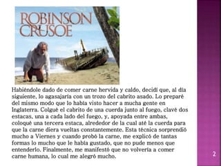 2
Habiéndole dado de comer carne hervida y caldo, decidí que, al día
siguiente, lo agasajaría con un trozo del cabrito asado. Lo preparé
del mismo modo que lo había visto hacer a mucha gente en
Inglaterra. Colgué el cabrito de una cuerda junto al fuego, clavé dos
estacas, una a cada lado del fuego, y, apoyada entre ambas,
coloqué una tercera estaca, alrededor de la cual até la cuerda para
que la carne diera vueltas constantemente. Esta técnica sorprendió
mucho a Viernes y cuando probó la carne, me explicó de tantas
formas lo mucho que le había gustado, que no pude menos que
entenderlo. Finalmente, me manifestó que no volvería a comer
carne humana, lo cual me alegró mucho.
 