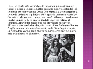 3
Este fue el año más agradable de todos los que pasé en este
lugar. Viernes comenzó a hablar bastante bien y a entender los
nombres de casi todas las cosas que le pedía y de los lugares a
donde le ordenaba ir y llegó a ser capaz de conversar conmigo.
De este modo, en poco tiempo, recuperé mi lengua, que durante
mucho tiempo no tuve oportunidad de usar, me refiero al
lenguaje. Aparte del placer que me provocaba hablar con
él,`sentía una particular simpatía por el chico. Su honestidad no
fingida se mostraba más claramente cada día y llegué a sentir
un verdadero cariño hacia él. Por su parte, creo que me quería
más que a nada en el mundo.
 