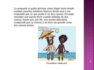 4
Le pregunté si podía decirme cómo llegar hasta donde
estaban aquellos hombres blancos desde aquí y me
respondió que sí, que podía ir en dos canoas. No pude
entender qué quería decir cuando hablaba de dos
canoas, hasta que, por fin, con mucha dificultad,
comprendí que se refería a un bote tan grande como
dos canoas juntas.
 