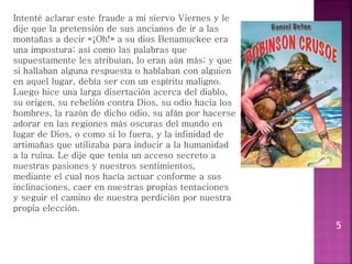 5
Intenté aclarar este fraude a mi siervo Viernes y le
dije que la pretensión de sus ancianos de ir a las
montañas a decir «¡Oh!» a su dios Benamuckee era
una impostura; así como las palabras que
supuestamente les atribuían, lo eran aún más; y que
si hallaban alguna respuesta o hablaban con alguien
en aquel lugar, debía ser con un espíritu maligno.
Luego hice una larga disertación acerca del diablo,
su origen, su rebelión contra Dios, su odio hacia los
hombres, la razón de dicho odio, su afán por hacerse
adorar en las regiones más oscuras del mundo en
lugar de Dios, o como si lo fuera, y la infinidad de
artimañas que utilizaba para inducir a la humanidad
a la ruina. Le dije que tenía un acceso secreto a
nuestras pasiones y nuestros sentimientos,
mediante el cual nos hacía actuar conforme a sus
inclinaciones, caer en nuestras propias tentaciones
y seguir el camino de nuestra perdición por nuestra
propia elección.
 