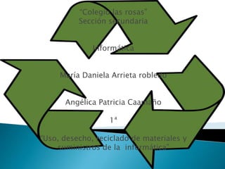 “Colegio las rosas”
Sección secundaria
Informática
María Daniela Arrieta robledo
Angélica Patricia Caamaño
1ª
“Uso, desecho, reciclado de materiales y
suministros de la informática”
 