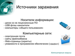 :
Компьютерные вирусы
Источники заражения
Носители информации:
- диски со не лицензионным ПО
- USB флэш накопители
- компьютеры «общего пользования»
Компьютерные сети:
- электронная почта
- сайты файлообмена
- Web-страницы (скрипты)
- уязвимости в программном обеспечении («дыры»)
 