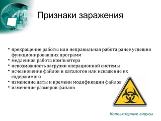 Компьютерные вирусы
Признаки заражения

прекращение работы или неправильная работа ранее успешно
функционировавших программ

медленная работа компьютера

невозможность загрузки операционной системы

исчезновение файлов и каталогов или искажение их
содержимого

изменение даты и времени модификации файлов

изменение размеров файлов
 