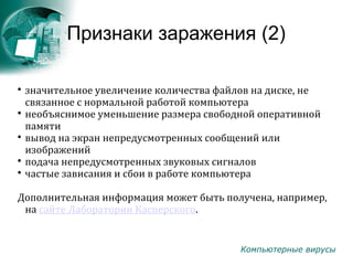 Компьютерные вирусы
Признаки заражения (2)

значительное увеличение количества файлов на диске, не
связанное с нормальной работой компьютера

необъяснимое уменьшение размера свободной оперативной
памяти

вывод на экран непредусмотренных сообщений или
изображений

подача непредусмотренных звуковых сигналов

частые зависания и сбои в работе компьютера
Дополнительная информация может быть получена, например,
на сайте Лаборатории Касперского.
 