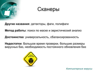 Компьютерные вирусы
Сканеры
Другие названия: детекторы, фаги, полифаги
Метод работы: поиск по маске и эвристический анализ
Достоинства: универсальность, сбалансированность
Недостатки: Большое время проверки, большие размеры
вирусных баз, необходимость постоянного обновления баз
 
