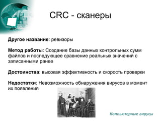 Компьютерные вирусы
CRC - сканеры
Другое название: ревизоры
Метод работы: Создание базы данных контрольных сумм
файлов и последующее сравнение реальных значений с
записанными ранее
Достоинства: высокая эффективность и скорость проверки
Недостатки: Невозможность обнаружения вирусов в момент
их появления
 