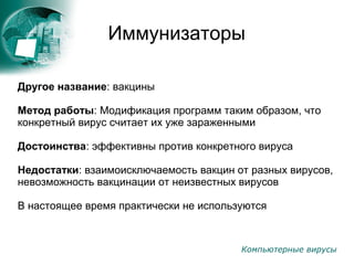 Компьютерные вирусы
Иммунизаторы
Другое название: вакцины
Метод работы: Модификация программ таким образом, что
конкретный вирус считает их уже зараженными
Достоинства: эффективны против конкретного вируса
Недостатки: взаимоисключаемость вакцин от разных вирусов,
невозможность вакцинации от неизвестных вирусов
В настоящее время практически не используются
 