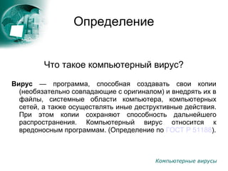 Компьютерные вирусы
Определение
Что такое компьютерный вирус?
Вирус — программа, способная создавать свои копии
(необязательно совпадающие с оригиналом) и внедрять их в
файлы, системные области компьютера, компьютерных
сетей, а также осуществлять иные деструктивные действия.
При этом копии сохраняют способность дальнейшего
распространения. Компьютерный вирус относится к
вредоносным программам. (Определение по ГОСТ Р 51188).
 